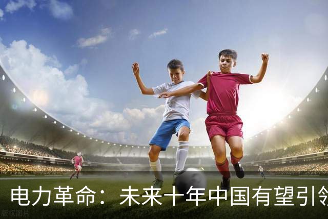电力革命：未来十年中国有望引领全球电力格局